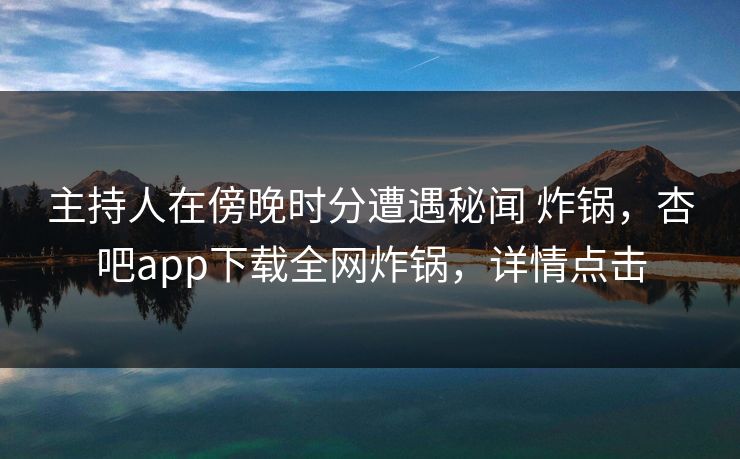 主持人在傍晚时分遭遇秘闻 炸锅，杏吧app下载全网炸锅，详情点击