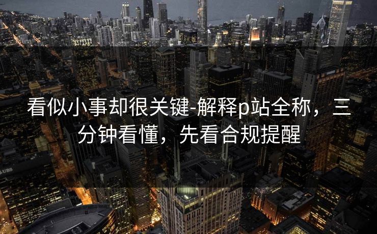 看似小事却很关键-解释p站全称，三分钟看懂，先看合规提醒