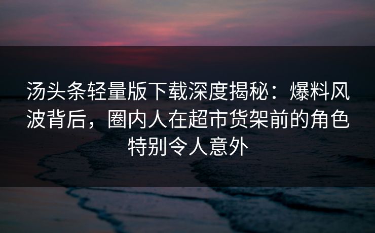 汤头条轻量版下载深度揭秘:爆料风波背后,圈内人在超市货架前的角色特别令人意外