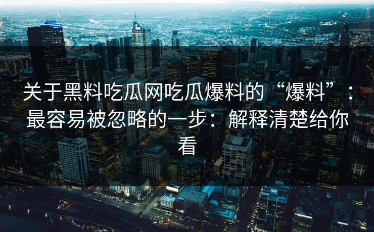 关于黑料吃瓜网吃瓜爆料的“爆料”：最容易被忽略的一步：解释清楚给你看