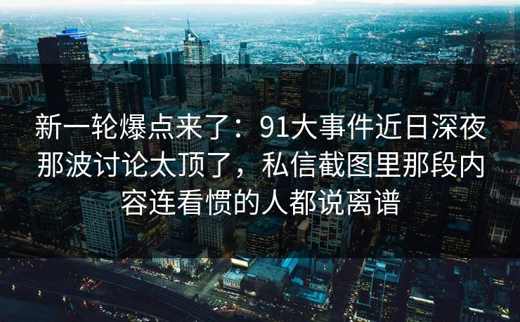 新一轮爆点来了：91大事件近日深夜那波讨论太顶了，私信截图里那段内容连看惯的人都说离谱
