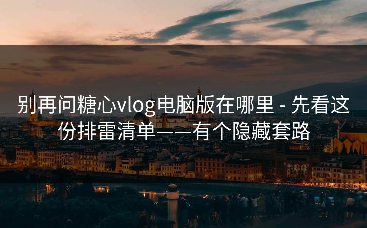 别再问糖心vlog电脑版在哪里 - 先看这份排雷清单——有个隐藏套路