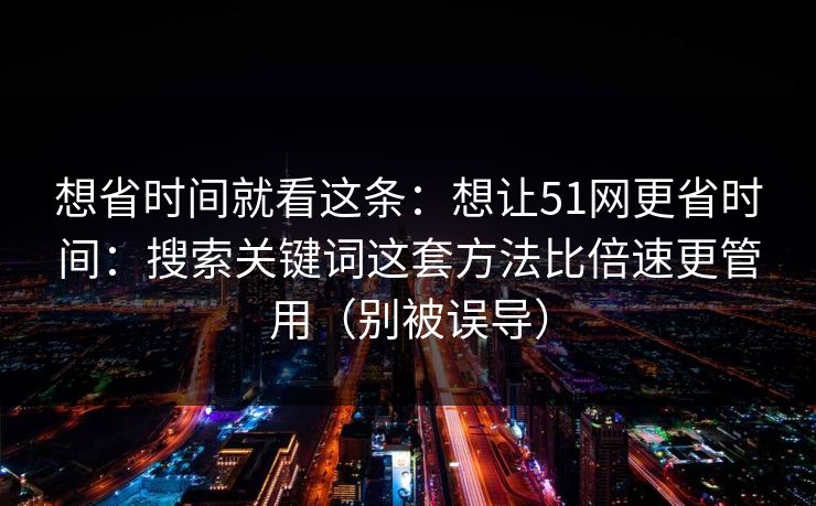 想省时间就看这条:想让51网更省时间:搜索关键词这套方法比倍速更管用(别被误导)