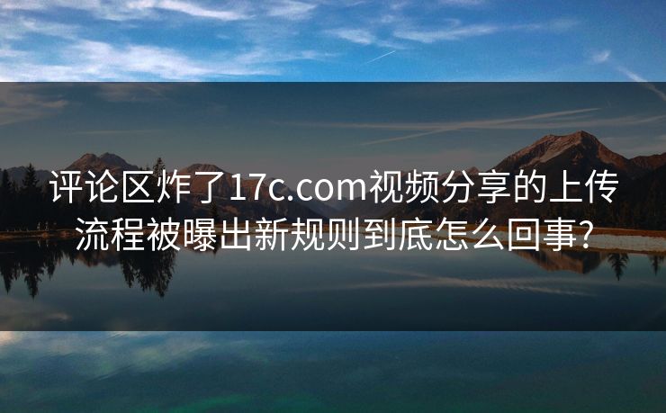 评论区炸了17c.com视频分享的上传流程被曝出新规则到底怎么回事?
