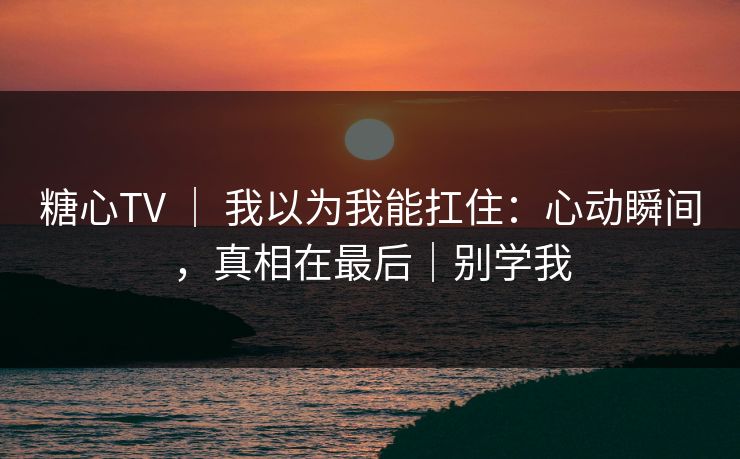 糖心TV | 我以为我能扛住:心动瞬间,真相在最后|别学我