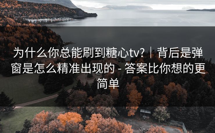 为什么你总能刷到糖心tv?｜背后是弹窗是怎么精准出现的 - 答案比你想的更简单