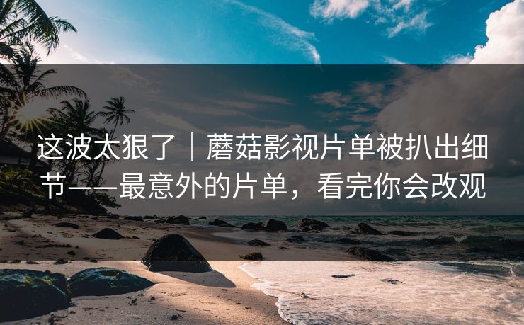 这波太狠了｜蘑菇影视片单被扒出细节——最意外的片单，看完你会改观