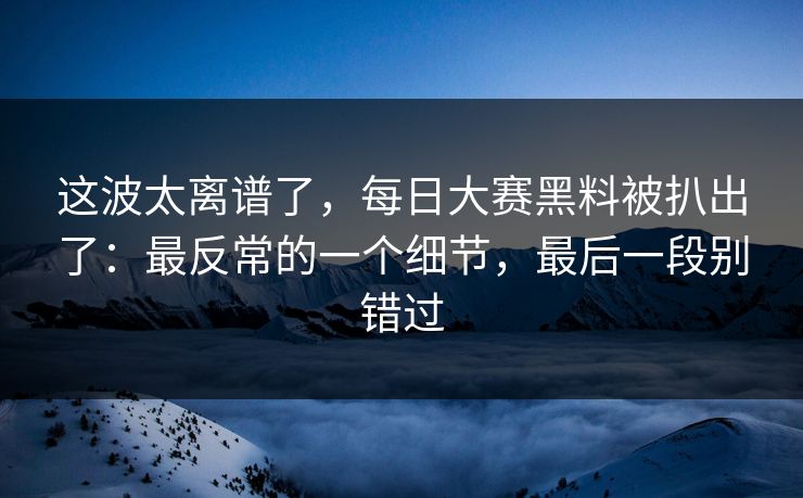 这波太离谱了，每日大赛黑料被扒出了：最反常的一个细节，最后一段别错过