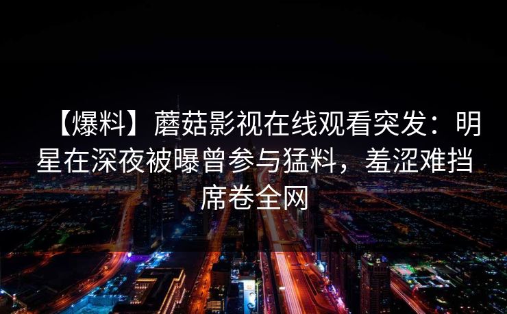 【爆料】蘑菇影视在线观看突发：明星在深夜被曝曾参与猛料，羞涩难挡席卷全网