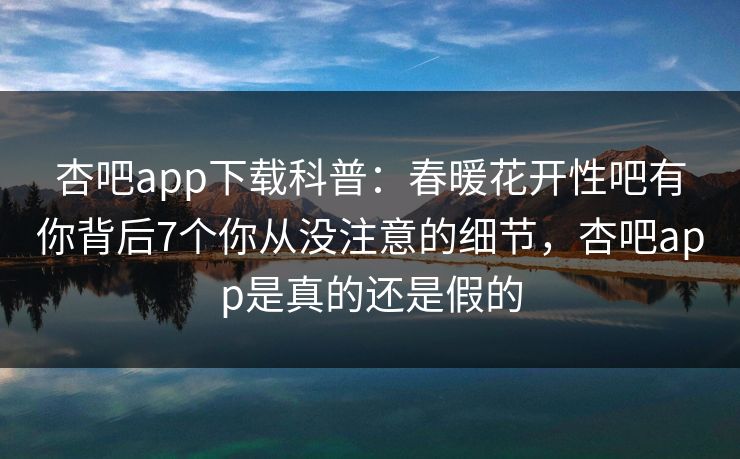 杏吧app下载科普:春暖花开性吧有你背后7个你从没注意的细节,杏吧app是真的还是假的