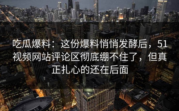 吃瓜爆料：这份爆料悄悄发酵后，51视频网站评论区彻底绷不住了，但真正扎心的还在后面