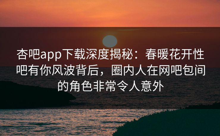 杏吧app下载深度揭秘:春暖花开性吧有你风波背后,圈内人在网吧包间的角色非常令人意外