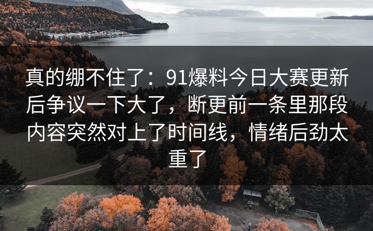 真的绷不住了:91爆料今日大赛更新后争议一下大了,断更前一条里那段内容突然对上了时间线,情绪后劲太重了