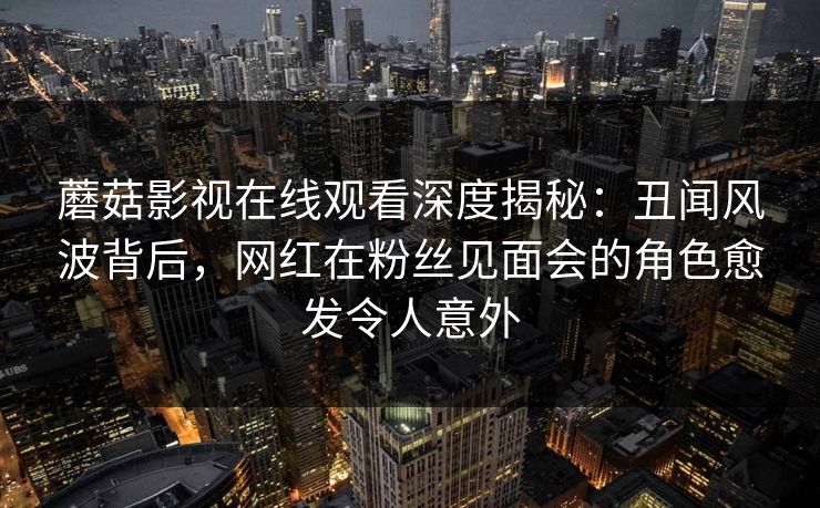 蘑菇影视在线观看深度揭秘：丑闻风波背后，网红在粉丝见面会的角色愈发令人意外