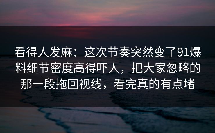 看得人发麻:这次节奏突然变了91爆料细节密度高得吓人,把大家忽略的那一段拖回视线,看完真的有点堵