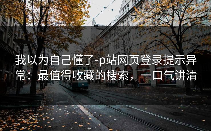 我以为自己懂了-p站网页登录提示异常:最值得收藏的搜索,一口气讲清