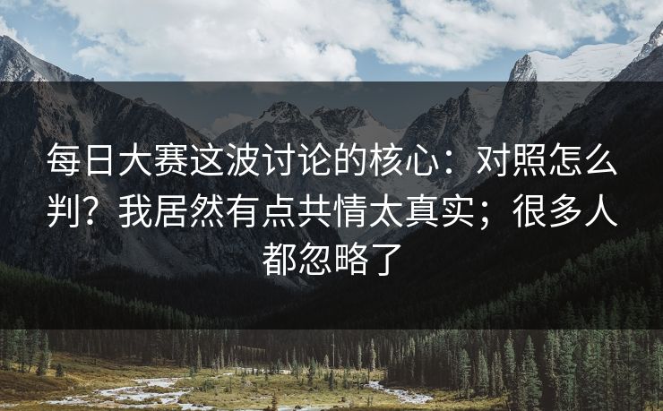 每日大赛这波讨论的核心:对照怎么判?我居然有点共情太真实;很多人都忽略了